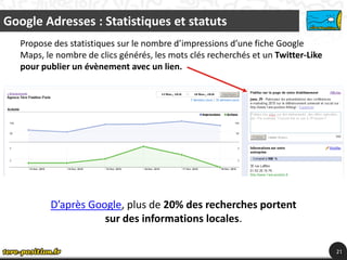 Google Adresses : Statistiques et statuts
   Propose des statistiques sur le nombre d’impressions d’une fiche Google
   Maps, le nombre de clics générés, les mots clés recherchés et un Twitter-Like
   pour publier un évènement avec un lien.




          D’après Google, plus de 20% des recherches portent
                     sur des informations locales.

                                                                                   21
                                                                                    21
 