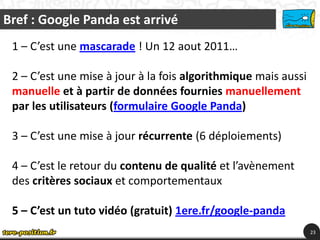 Bref : Google Panda est arrivé
 1 – C’est une mascarade ! Un 12 aout 2011…

 2 – C’est une mise à jour à la fois algorithmique mais aussi
 manuelle et à partir de données fournies manuellement
 par les utilisateurs (formulaire Google Panda)

 3 – C’est une mise à jour récurrente (6 déploiements)

 4 – C’est le retour du contenu de qualité et l’avènement
 des critères sociaux et comportementaux

 5 – C’est un tuto vidéo (gratuit) 1ere.fr/google-panda
                                                                23
 