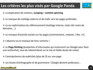 Les critères les plus visés par Google Panda
  La duplication de contenu, scraping + content spinning

  Le manque de maillage externe et de trafic vers les pages profondes

  La sur-optimisation du référencement (maillage interne, mots clés noms de
 domaine, …)

  Le manque d’activité sociale sur les pages (commentaire, retweet, I like, +1)

  L’absence ou le manque de liens sortants !

  Le Pogo Sticking (proportion d’internautes qui reviennent sur Google pour faire
 une recherche), taux de rebond élevé sur le site et faible durée de visites

  L’omniprésence de publicités (plus de 3) sur une page

  Les fautes d’orthographe et de grammaire ! Google devient professeur…
                                                                                     24
 