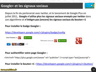 Google+ et les signaux sociaux
  Depuis la fin du partenariat avec twitter, et le lancement de Google Plus en
  juillet 2011, Google n’utilise plus les signaux sociaux envoyés par twitter dans
  son algorithme et n’intègre pas (encore) les signaux sociaux du bouton +1

  Pour installer le badge Google+ :

  https://developers.google.com/+/plugins/badge/config




  Pour authentifier votre page Google+ :
  <link href="https://plus.google.com/xxxxxx" rel="publisher" /><script type="text/javascript">

  Pour installer le bouton +1 : https://developers.google.com/+/plugins/+1button/

                                                                                                  26
 