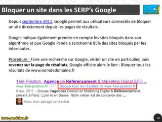 Bloquer un site dans les SERP’s Google
  Depuis septembre 2011, Google permet aux utilisateurs connectés de bloquer
  un site directement depuis les pages de résultats.

  Google indique également prendre en compte les sites bloqués dans son
  algorithme et que Google Panda a sanctionné 85% des sites bloqués par les
  internautes.

  Procédure : Faire une recherche sur Google, visiter un site en particulier, puis
  revenez sur la page de résultats, Google affiche alors le lien : Bloquer tous les
  résultats de www.nomdedomaine.fr




                                                                                      28
 