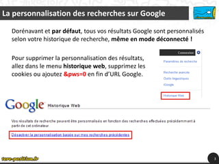 La personnalisation des recherches sur Google

  Dorénavant et par défaut, tous vos résultats Google sont personnalisés
  selon votre historique de recherche, même en mode déconnecté !

  Pour supprimer la personnalisation des résultats,
  allez dans le menu historique web, supprimez les
  cookies ou ajoutez &pws=0 en fin d’URL Google.




                                                                           3
 
