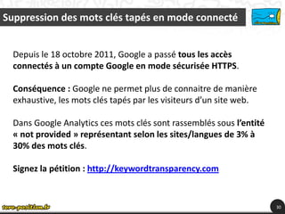 Suppression des mots clés tapés en mode connecté


  Depuis le 18 octobre 2011, Google a passé tous les accès
  connectés à un compte Google en mode sécurisée HTTPS.

  Conséquence : Google ne permet plus de connaitre de manière
  exhaustive, les mots clés tapés par les visiteurs d’un site web.

  Dans Google Analytics ces mots clés sont rassemblés sous l’entité
  « not provided » représentant selon les sites/langues de 3% à
  30% des mots clés.

  Signez la pétition : http://keywordtransparency.com


                                                                      30
 