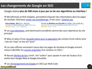 Les changements de Google en SEO
  Google réalise plus de 500 mises à jour par an de son algorithme ou interface !

  Microformats et Rich Snippets, permettent d’ajouter des informations dans les pages
 de résultats. Outil pour tester vos microformats. A voir aussi : Schema.org



  Les sous-domaines, sont dorénavant considérés comme des sous-répertoires du site
 principal

  Mise en place d’une nouvelle balise pour la pagination des articles d’une même série
 : link rel=”next” et link rel=”prev”

  Les sites officiels remontent mieux dans les pages de résultats et Google arrivent
 mieux à identifier les sources originales d’un contenu en 2011 !

  Nouvel attribut de lien a href : rel="author" pour ajouter le nom de l’auteur d’un
 article dans Google Web et Google Actualités

  Les 10 changements de Google en 2011 par Matt Cutts
                                                                                          31
 