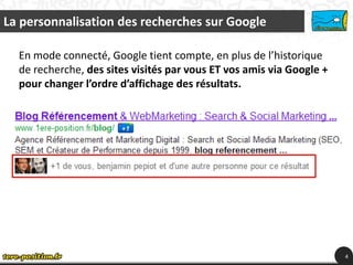 La personnalisation des recherches sur Google

  En mode connecté, Google tient compte, en plus de l’historique
  de recherche, des sites visités par vous ET vos amis via Google +
  pour changer l’ordre d’affichage des résultats.




                                                                      4
 