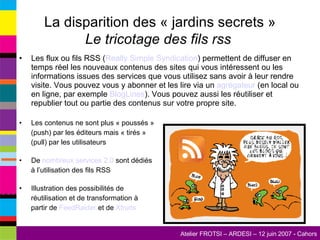 La disparition des « jardins secrets » Le tricotage des fils rss  Les flux ou fils RSS ( Really  Simple Syndication ) permettent de diffuser en temps réel les nouveaux contenus des sites qui vous intéressent ou les informations issues des services que vous utilisez sans avoir à leur rendre visite. Vous pouvez vous y abonner et les lire via un  agrégateur  (en local ou en ligne, par exemple  BlogLines ). Vous pouvez aussi les réutiliser et republier tout ou partie des contenus sur votre propre site. Les contenus ne sont plus « poussés » (push) par les éditeurs mais « tirés » (pull) par les utilisateurs De  nombreux services 2.0  sont dédiés à l’utilisation des fils RSS Illustration des possibilités de réutilisation et de transformation à partir de  FeedRaider  et de  Xfruits 