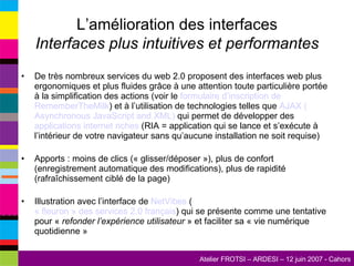 L’amélioration des interfaces Interfaces plus intuitives et performantes De très nombreux services du web 2.0 proposent des interfaces web plus ergonomiques et plus fluides grâce à une attention toute particulière portée à la simplification des actions (voir le  formulaire d’inscription de  RememberTheMilk ) et à l’utilisation de technologies telles que  AJAX ( Asynchronous   JavaScript   and  XML)  qui permet de développer des  applications  internet  riches  (RIA = application qui se lance et s’exécute à l’intérieur de votre navigateur sans qu’aucune installation ne soit requise) Apports : moins de clics (« glisser/déposer »), plus de confort (enregistrement automatique des modifications), plus de rapidité (rafraîchissement ciblé de la page) Illustration avec l’interface de  NetVibes  ( « fleuron » des services 2.0 français ) qui se présente comme une tentative pour «  refonder l’expérience utilisateur  » et faciliter sa « vie numérique quotidienne » 