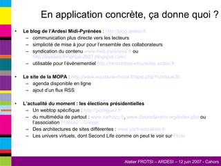 En application concrète, ça donne quoi ? Le blog de l’Ardesi Midi-Pyrénées  :  http://blog.ardesi.fr   communication plus directe vers les lecteurs simplicité de mise à jour pour l’ensemble des collaborateurs syndication du contenu  www.midi-pyrenees.fr  ou  http://assises-frmphpa-2007.blogspot.com/   utilisable pour l’évènementiel  http://rencontres-etourisme.ardesi.fr   Le site de la MOPA  :  http://www.aquitaine-mopa.fr/spip.php?rubrique36   agenda disponible en ligne ajout d’un flux RSS L’actualité du moment : les élections présidentielles Un webtop spécifique :  http://politique2.fr   du multimédia de partout :  www.sarkozy.fr ,  www.desirsdavenir.org/index.php  ou l’association  France2 -  Google Des architectures de sites différentes :  www.parti-socialiste.fr   Les univers virtuels, dont Second Life comme on peut le voir sur  Flickr 