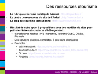 Des ressources etourisme La rubrique etourisme du blog de l’Ardesi  :  http://blog.ardesi.fr   Le centre de ressources du site de l’Ardesi  :  http://www.ardesi.fr   Le blog du etourisme institutionnel  :  http://www.etourisme.info   Résultat de notre appel à propositions pour des modèles de sites pour petits territoires et structures d’hébergement : 4 prestataires retenus : WS Interactive, Touristic/GD6D, Octavo, Firstweb Des solutions diverses, complètes, à des coûts abordables Exemples : WS Interactive :  http://tourisme.wsinteractive.fr/   Touristic/GD6D :  http://www.pourdevrai.net/site-1000-euros.htm Octavo :  http://demo.accueil-tourisme.com   Firstweb :  http://clients.firstweb.fr/ardesi1/   