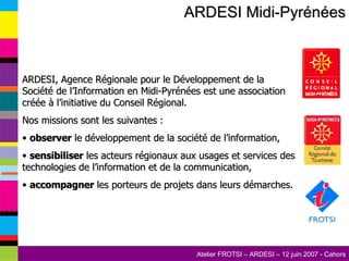 ARDESI Midi-Pyrénées ARDESI, Agence Régionale pour le Développement de la Société de l’Information en Midi-Pyrénées est une association créée à l’initiative du Conseil Régional.  Nos missions sont les suivantes : observer  le développement de la société de l’information, sensibiliser  les acteurs régionaux aux usages et services des technologies de l’information et de la communication, accompagner  les porteurs de projets dans leurs démarches.  