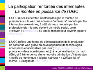 La participation renforcée des internautes La montée en puissance de l’UGC L’UGC (User-Generated Content) désigne la montée en puissance sur le web des contenus "amateurs" produits par les internautes eux-mêmes, à côté de ceux produits par les professionnels > le web devient un média social, voire « citoyen » ( AgoraVox ), où tout le monde peut devenir auteur ( WikiPédia ) L’UGC reflète une forme de démocratisation de la production de contenus web grâce au développement de technologies accessibles et abordables par tous ( blogs ,  wikis ,  podcasts , photos et videos numériques, etc), à la généralisation du haut débit, et à l’émergence d’une nouvelle génération d’internautes « natifs du numérique » (digital natives) > «  Diffuse-toi toi-même !  » (slogan de  YouTube ) 
