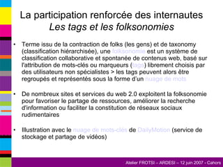 La participation renforcée des internautes Les tags et les folksonomies Terme issu de la contraction de folks (les gens) et de taxonomy (classification hiérarchisée), une  folksonomie  est un système de classification collaborative et spontanée de contenus web, basé sur l'attribution de mots-clés ou marqueurs ( tags ) librement choisis par des utilisateurs non spécialistes > les tags peuvent alors être regroupés et représentés sous la forme d’un  nuage de mots De nombreux sites et services du web 2.0 exploitent la folksonomie pour favoriser le partage de ressources, améliorer la recherche d'information ou faciliter la constitution de réseaux sociaux rudimentaires Illustration avec le  nuage de mots-clés  de  DailyMotion  (service de stockage et partage de vidéos) 