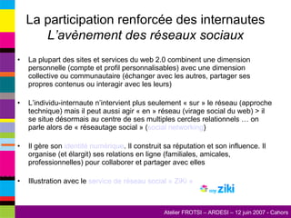 La participation renforcée des internautes L’avènement des réseaux sociaux La plupart des sites et services du web 2.0 combinent une dimension personnelle (compte et profil personnalisables) avec une dimension collective ou communautaire (échanger avec les autres, partager ses propres contenus ou interagir avec les leurs) L’individu-internaute n’intervient plus seulement « sur » le réseau (approche technique) mais il peut aussi agir « en » réseau (virage social du web) > il se situe désormais au centre de ses multiples cercles relationnels … on parle alors de « réseautage social » ( social  networking ) Il gère son  identité numérique . Il construit sa réputation et son influence. Il organise (et élargit) ses relations en ligne (familiales, amicales, professionnelles) pour collaborer et partager avec elles Illustration avec le  service de réseau social «  ZiKi  » 