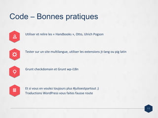 Code – Bonnes pratiques
Utiliser et relire les « Handbooks », Otto, Ulrich Pogson
Tester sur un site multilangue, utiliser les extensions jt-lang ou pig latin
Grunt checkdomain et Grunt wp-i18n
Et si vous en voulez toujours plus #julioestpartout ;)
Traductions WordPress vous faites fausse route
11
 