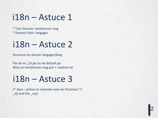 i18n – Astuce 1
* Text Domain: textdomain-slug
* Domain Path: langages
i18n – Astuce 2
Structure du dossier langages/lang
Pas de en_US.po ou de default.po
Mais un textdomain-slug.pot + readme.txt
i18n – Astuce 3
/* devs : utilisez le contexte avec les fonctions */
_x() and the _ex()
12
 