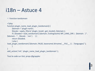 i18n – Astuce 4
o Fonction textdomain
<?php
function plugin_name_load_plugin_textdomain() {
$domain = 'plugin-name';
$locale = apply_filters( 'plugin_locale', get_locale(), $domain );
if ( $loaded = load_textdomain( $domain, trailingslashit( WP_LANG_DIR ) . $domain . '/' .
$domain . '-' . $locale . '.mo' ) ) {
return $loaded;
} else {
load_plugin_textdomain( $domain, FALSE, basename( dirname( __FILE__ ) ) . '/languages/' );
}
}
add_action( 'init', 'plugin_name_load_plugin_textdomain' );
Tout le code sur Gist, props @grappler
13
 