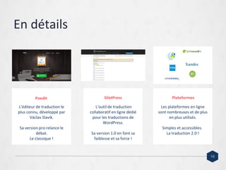 En détails
L'éditeur de traduction le
plus connu, développé par
Václav Slavík.
Sa version pro relance le
débat.
Le classique !
L'outil de traduction
collaboratif en ligne dédié
pour les traductions de
WordPress.
Sa version 1.0 en font sa
faiblesse et sa force !
Les plateformes en ligne
sont nombreuses et de plus
en plus utilisés.
Simples et accessibles.
La traduction 2.0 !
Poedit GlotPress Plateformes
16
 