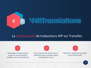 Développeur proposez votre
projet à la communauté et
simplifiez-vous en la traduction
Nous croyons que donner accès à
WordPress dans sa propre langue
est bénéfique à tous.
Traducteur rejoignez et participez
à une communauté
La communauté de traducteurs WP sur Transifex
1 2 1
18
 