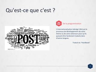 Qu'est-ce que c'est ?
L'internationalisation (abrégé i18n) est le
processus de développement de votre
thème ou de votre extension pour qu'ils
puissent être facilement traduits dans
d'autres langues.
Traduit du “Handbook”
De la programmation
5
 