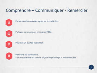 Comprendre – Communiquer - Remercier
Porter un autre nouveau regard sur la traduction.
Partager, communiquer et intégrer l'i18n.
Proposer un outil de traduction.
Remercier les traducteurs.
« Un mot aimable est comme un jour de printemps.». Proverbe russe
9
 