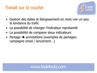 Travail sur la courbe
• Gestion des dates et élargissement en mois voir un peu
la tendance du trafic
• La possibilité de changer l’indicateur représenté
• La possibilité de comparer deux indicateurs
• Partage  annotations (exemples de partages:
campagne email / lancement…)

 