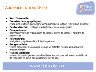 Audience: qui sont-ils?
•
•
•
•
•

•
•

Vue d’ensemble
Données démographiques:
étude des visiteurs par origine géographique & langue [voir diapo suivante]
Centre d’intérêt : catégories d’affinité / autres catégories
Comportement:
nouveaux visiteurs / fréquence de visite / durée de visite + nombre de
pages vues
Technologie:
navigateur / système d’exploitation /réseau
Google mobile:
visites provenant d’un mobile vs ordi vs tablette / étude des appareils
mobiles utilisés
Flux de visiteurs:
tableau interactif permettant d’analyser les visiteurs selon une variable et
de regarder ce qu’ils ont consommé sur le site

 
