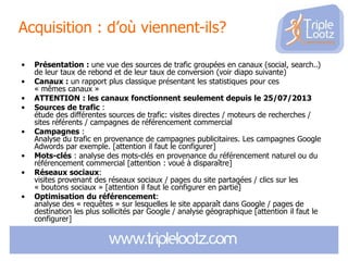 Acquisition : d’où viennent-ils?
•
•
•
•
•
•
•
•

Présentation : une vue des sources de trafic groupées en canaux (social, search..)
de leur taux de rebond et de leur taux de conversion (voir diapo suivante)
Canaux : un rapport plus classique présentant les statistiques pour ces
« mêmes canaux »
ATTENTION : les canaux fonctionnent seulement depuis le 25/07/2013
Sources de trafic :
étude des différentes sources de trafic: visites directes / moteurs de recherches /
sites référents / campagnes de référencement commercial
Campagnes :
Analyse du trafic en provenance de campagnes publicitaires. Les campagnes Google
Adwords par exemple. [attention il faut le configurer]
Mots-clés : analyse des mots-clés en provenance du référencement naturel ou du
référencement commercial [attention : voué à disparaître]
Réseaux sociaux:
visites provenant des réseaux sociaux / pages du site partagées / clics sur les
« boutons sociaux » [attention il faut le configurer en partie]
Optimisation du référencement:
analyse des « requêtes » sur lesquelles le site apparaît dans Google / pages de
destination les plus sollicités par Google / analyse géographique [attention il faut le
configurer]

 