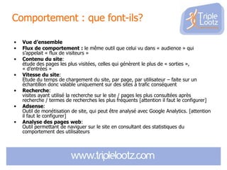 Comportement : que font-ils?
•
•
•

•
•

•
•

Vue d’ensemble
Flux de comportement : le même outil que celui vu dans « audience » qui
s’appelait « flux de visiteurs »
Contenu du site:
étude des pages les plus visitées, celles qui génèrent le plus de « sorties »,
« d’entrées »
Vitesse du site:
Etude du temps de chargement du site, par page, par utilisateur – faite sur un
échantillon donc valable uniquement sur des sites à trafic conséquent
Recherche:
visites ayant utilisé la recherche sur le site / pages les plus consultées après
recherche / termes de recherches les plus fréquents [attention il faut le configurer]
Adsense:
Outil de monétisation de site, qui peut être analysé avec Google Analytics. [attention
il faut le configurer]
Analyse des pages web:
Outil permettant de naviguer sur le site en consultant des statistiques du
comportement des utilisateurs

 