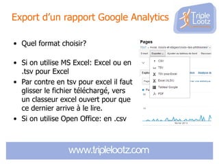 Export d’un rapport Google Analytics
• Quel format choisir?
• Si on utilise MS Excel: Excel ou en
.tsv pour Excel
• Par contre en tsv pour excel il faut
glisser le fichier téléchargé, vers
un classeur excel ouvert pour que
ce dernier arrive à le lire.
• Si on utilise Open Office: en .csv

 