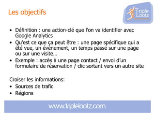 Les objectifs
• Définition : une action-clé que l’on va identifier avec
Google Analytics
• Qu’est ce que ça peut être : une page spécifique qui a
été vue, un évènement, un temps passé sur une page
ou sur une visite…
• Exemple : accès à une page contact / envoi d’un
formulaire de réservation / clic sortant vers un autre site
Croiser les informations:
• Sources de trafic
• Régions

 