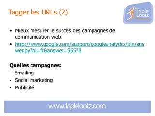 Tagger les URLs (2)
• Mieux mesurer le succès des campagnes de
communication web
• http://www.google.com/support/googleanalytics/bin/ans
wer.py?hl=fr&answer=55578
Quelles campagnes:
- Emailing
- Social marketing
- Publicité

 