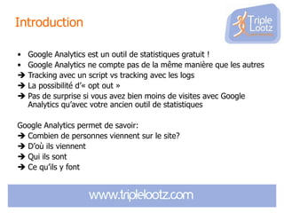 Introduction
• Google Analytics est un outil de statistiques gratuit !
• Google Analytics ne compte pas de la même manière que les autres
 Tracking avec un script vs tracking avec les logs
 La possibilité d’« opt out »
 Pas de surprise si vous avez bien moins de visites avec Google
Analytics qu’avec votre ancien outil de statistiques
Google Analytics permet de savoir:
 Combien de personnes viennent sur le site?
 D’où ils viennent
 Qui ils sont
 Ce qu’ils y font

 