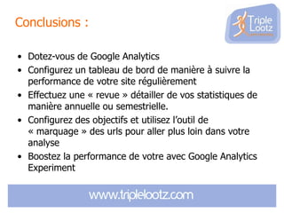 Conclusions :
• Dotez-vous de Google Analytics
• Configurez un tableau de bord de manière à suivre la
performance de votre site régulièrement
• Effectuez une « revue » détailler de vos statistiques de
manière annuelle ou semestrielle.
• Configurez des objectifs et utilisez l’outil de
« marquage » des urls pour aller plus loin dans votre
analyse
• Boostez la performance de votre avec Google Analytics
Experiment

 