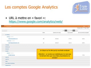 Les comptes Google Analytics
• URL à mettre en « favori »:
https://www.google.com/analytics/web/

Je clique sur le site que je souhaite analyser
Attention : un accès aux statistiques ne veut pas
forcément dire que vous êtes propriétaires du
compte !

 