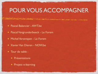 POUR VOUS ACCOMPAGNER

Pascal Balancier - AWT.be

Pascal Vangrunderbeeck - Le Forem

Michel Verstrepen - Le Forem

Xavier Van Dieren - NOW.be

Tour de table :

  Présentations

  Projets e-learning
 
