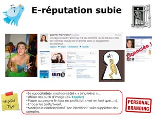 E-réputation subie




•Se «googlisé(e)», « yahoo-isé(e) », « bing-isé(e) »…
•Utiliser des outils d’image (ex. Reppler)
•Passer au peigne fin tous ses profils (cf. « voir en tant que… »).
•Effacer les posts/tweet,
•Modifier la confidentialité, son identifiant, voire supprimer des
comptes.
 