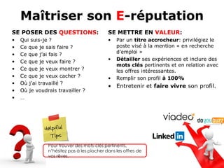 Maîtriser son E-réputation
SE POSER DES QUESTIONS:                     SE METTRE EN VALEUR:
•   Qui suis-je ?                           •   Par un titre accrocheur: privilégiez le
•   Ce que je sais faire ?                      poste visé à la mention « en recherche
•                                               d’emploi »
    Ce que j’ai fais ?
•                                           •   Détailler ses expériences et inclure des
    Ce que je veux faire ?
                                                mots clés pertinents et en relation avec
•   Ce que je veux montrer ?                    les offres intéressantes.
•   Ce que je veux cacher ?                 •   Remplir son profil à 100%
•   Où j’ai travaillé ?
                                            • Entretenir et faire vivre son profil.
•   Où je voudrais travailler ?
•   …




                Pour trouver des mots-clés pertinents, n’hésitez
                pas à les piocher dans les offres de vos rêves.
 
