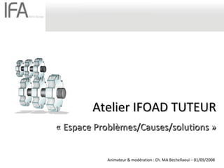 Atelier IFOAD TUTEUR « Espace Problèmes/Causes/solutions » Animateur & modération : Ch. MA Bechellaoui – 01/09/2008 