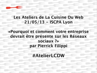 Les Ateliers de La Cuisine Du Web
21/05/13 - ISCPA Lyon
«Pourquoi et comment votre entreprise
devrait être présente sur les Réseaux
sociaux ?»
par Pierrick Filippi
#AtelierLCDW
 