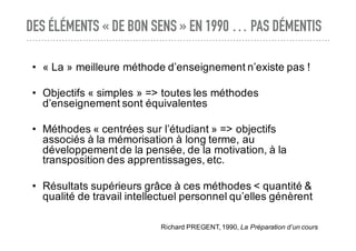 DES ÉLÉMENTS « DE BON SENS » EN 1990 … PAS DÉMENTIS
• « La » meilleure méthode d’enseignement n’existe pas !
• Objectifs « simples » => toutes les méthodes
d’enseignement sont équivalentes
• Méthodes « centrées sur l’étudiant » => objectifs
associés à la mémorisation à long terme, au
développement de la pensée, de la motivation, à la
transposition des apprentissages, etc.
• Résultats supérieurs grâce à ces méthodes < quantité &
qualité de travail intellectuel personnel qu’elles génèrent
Richard PREGENT, 1990, La Préparation d’un cours
 