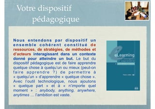 Votre dispositif
pédagogique
Nous entendons par dispositif un
e n s e m b l e c o h é r e n t c o n s t i t u é d e
ressources, de stratégies, de méthodes et
d’acteurs interagissant dans un contexte
donné pour atteindre un but. Le but du
dispositif pédagogique est de faire apprendre
quelque chose à quelqu’un ou mieux (peut-on
faire apprendre ?) de permettre à
« quelqu’un » d’apprendre « quelque chose ».
Avec l’outil technologique, nous ajoutons
« quelque part » et à « n’importe quel
moment » : anybody, anything, anywhere,
anytimes … l’ambition est vaste.
 