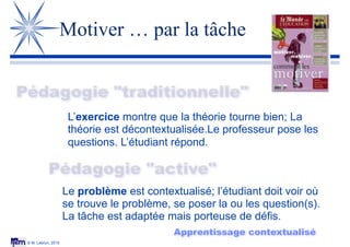 © M. Lebrun, 2015
Motiver … par la tâche
Pédagogie "traditionnelle"
Pédagogie "active"
L’exercice montre que la théorie tourne bien; La
théorie est décontextualisée.Le professeur pose les
questions. L’étudiant répond.
Le problème est contextualisé; l’étudiant doit voir où
se trouve le problème, se poser la ou les question(s).
La tâche est adaptée mais porteuse de défis.
Apprentissage contextualisé
 