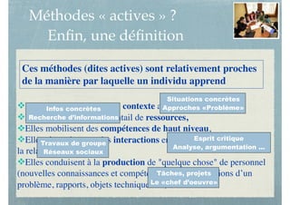 Méthodes « actives » ?
Enﬁn, une déﬁnition
vElles sont ancrées dans un contexte actuel et qui fait sens,
vElles offrent un large éventail de ressources,
vElles mobilisent des compétences de haut niveau,
vElles s’appuient sur des interactions entre les divers partenaires de
la relation pédagogique,
vElles conduisent à la production de "quelque chose" de personnel
(nouvelles connaissances et compétences, projets, solutions d’un
problème, rapports, objets techniques …)
Ces méthodes (dites actives) sont relativement proches
de la manière par laquelle un individu apprend 
Situations concrètes
Approches «Problème»Infos concrètes
Recherche d’informations
Esprit critique
Analyse, argumentation ...
Travaux de groupe
Réseaux sociaux
Tâches, projets
Le «chef d’oeuvre»
 