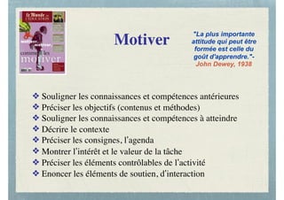 Motiver
❖ Souligner les connaissances et compétences antérieures
❖ Préciser les objectifs (contenus et méthodes)
❖ Souligner les connaissances et compétences à atteindre
❖ Décrire le contexte
❖ Préciser les consignes, l’agenda
❖ Montrer l’intérêt et le valeur de la tâche
❖ Préciser les éléments contrôlables de l’activité
❖ Enoncer les éléments de soutien, d’interaction
"La plus importante
attitude qui peut être
formée est celle du
goût d'apprendre."-
John Dewey, 1938
 