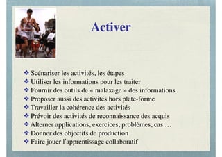 Activer
❖ Scénariser les activités, les étapes
❖ Utiliser les informations pour les traiter
❖ Fournir des outils de « malaxage » des informations
❖ Proposer aussi des activités hors plate-forme
❖ Travailler la cohérence des activités
❖ Prévoir des activités de reconnaissance des acquis
❖ Alterner applications, exercices, problèmes, cas …
❖ Donner des objectifs de production
❖ Faire jouer l’apprentissage collaboratif
 