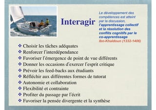 Interagir
❖ Choisir les tâches adéquates
❖ Renforcer l’interdépendance
❖ Favoriser l’émergence de point de vue différents
❖ Donner les occasions d’exercer l’esprit critique
❖ Prévoir les feed-backs aux étudiants
❖ Réfléchir aux différentes formes de tutorat
❖ Autonomie et collaboration
❖ Flexibilité et contrainte
❖ Profiter du passage par l’écrit
❖ Favoriser la pensée divergente et la synthèse
Le développement des
compétences est atteint
par la discussion,
l’apprentissage collectif
et la résolution des
conflits cognitifs par le
co-apprentissage
Ibn-Khaldoun (1332-1406)
 