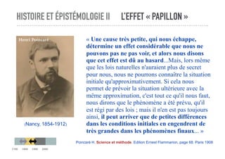 HISTOIRE ET ÉPISTÉMOLOGIE II L’EFFET « PAPILLON »
« Une cause très petite, qui nous échappe,
détermine un effet considérable que nous ne
pouvons pas ne pas voir, et alors nous disons
que cet effet est dû au hasard...Mais, lors même
que les lois naturelles n'auraient plus de secret
pour nous, nous ne pourrons connaître la situation
initiale qu'approximativement. Si cela nous
permet de prévoir la situation ultérieure avec la
même approximation, c'est tout ce qu'il nous faut,
nous dirons que le phénomène a été prévu, qu'il
est régi par des lois ; mais il n'en est pas toujours
ainsi, il peut arriver que de petites différences
dans les conditions initiales en engendrent de
très grandes dans les phénomènes finaux... »
Poincaré H. Science et méthode. Edition Ernest Flammarion, page 68. Paris 1908
(Nancy, 1854-1912)
Henri Poincaré
1700 1800 1900 2000
 