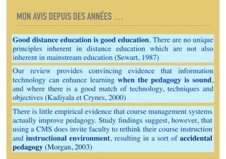MON AVIS DEPUIS DES ANNÉES …
Good distance education is good education. There are no unique
principles inherent in distance education which are not also
inherent in mainstream education (Sewart, 1987)
Our review provides convincing evidence that information
technology can enhance learning when the pedagogy is sound,
and where there is a good match of technology, techniques and
objectives (Kadiyala et Crynes, 2000)
There is little empirical evidence that course management systems
actually improve pedagogy. Study ﬁndings suggest, however, that
using a CMS does invite faculty to rethink their course instruction
and instructional environment, resulting in a sort of accidental
pedagogy (Morgan, 2003)
 