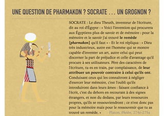 UNE QUESTION DE PHARMAKON ? SOCRATE … UN GROGNON ?
SOCRATE : Le dieu Theuth, inventeur de l'écriture,
dit au roi d'Égypte : « Voici l'invention qui procurera
aux Égyptiens plus de savoir et de mémoire : pour la
mémoire et le savoir j'ai trouvé le remède
[pharmakon] qu'il faut » - Et le roi répliqua : « Dieu
très industrieux, autre est l'homme qui se montre
capable d'inventer un art, autre celui qui peut
discerner la part de préjudice et celle d'avantage qu'il
procure à ses utilisateurs. Père des caractères de
l'écriture, tu es en train, par complaisance, de leur
attribuer un pouvoir contraire à celui qu'ils ont.
Conduisant ceux qui les connaîtront à négliger
d'exercer leur mémoire, c'est l'oubli qu'ils
introduiront dans leurs âmes : faisant conﬁance à
l'écrit, c'est du dehors en recourant à des signes
étrangers, et non du dedans, par leurs ressources
propres, qu'ils se ressouviendront ; ce n'est donc pas
pour la mémoire mais pour le ressouvenir que tu as
trouvé un remède. » Platon, Phèdre, 274e-275a
 