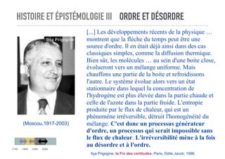 HISTOIRE ET ÉPISTÉMOLOGIE III ORDRE ET DÉSORDRE
[...] Les développements récents de la physique …
montrent que la flèche du temps peut être une
source d'ordre. Il en était déjà ainsi dans des cas
classiques simples, comme la diffusion thermique.
Bien sûr, les molécules … au sein d'une boite close,
évolueront vers un mélange uniforme. Mais
chauffons une partie de la boite et refroidissons
l'autre. Le système évolue alors vers un état
stationnaire dans lequel la concentration de
l'hydrogène est plus élevée dans la partie chaude et
celle de l'azote dans la partie froide. L'entropie
produite par le flux de chaleur, qui est un
phénomène irréversible, détruit l'homogénéité du
mélange. C'est donc un processus générateur
d'ordre, un processus qui serait impossible sans
le flux de chaleur. L'irréversibilité mène à la fois
au désordre et à l'ordre.
Ilya Prigogine, la Fin des certitudes, Paris, Odile Jacob, 1996.
(Moscou,1917-2003)
Ilya Prigogine
1700 1800 1900 2000
 